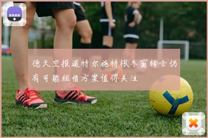 德天空报道特尔施特根冬窗转会仍有可能租借方案值得关注