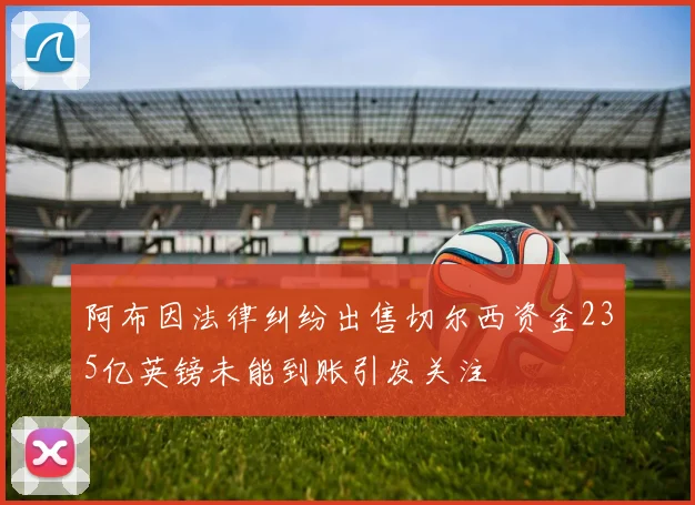 阿布因法律纠纷出售切尔西资金235亿英镑未能到账引发关注