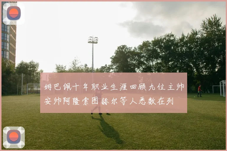 姆巴佩十年职业生涯回顾九位主帅安帅阿隆索图赫尔等人悉数在列