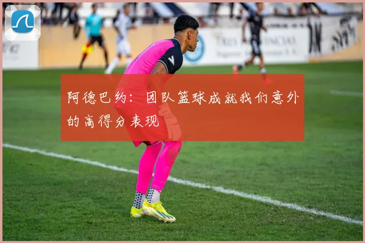 阿德巴约：团队篮球成就我们意外的高得分表现