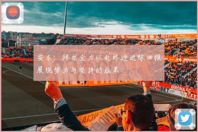 安东：拜尔全力以赴终迎进球回报展现努力与坚持的成果