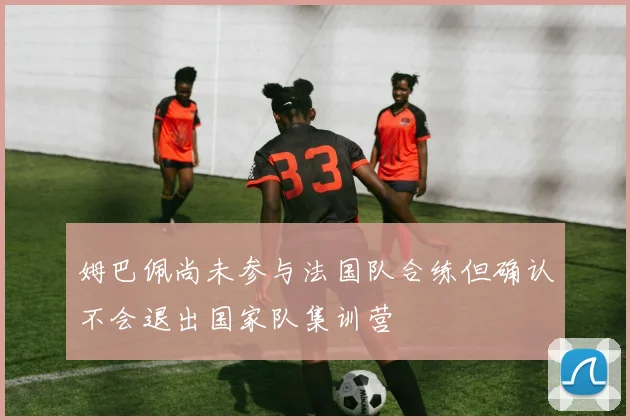 姆巴佩尚未参与法国队合练但确认不会退出国家队集训营