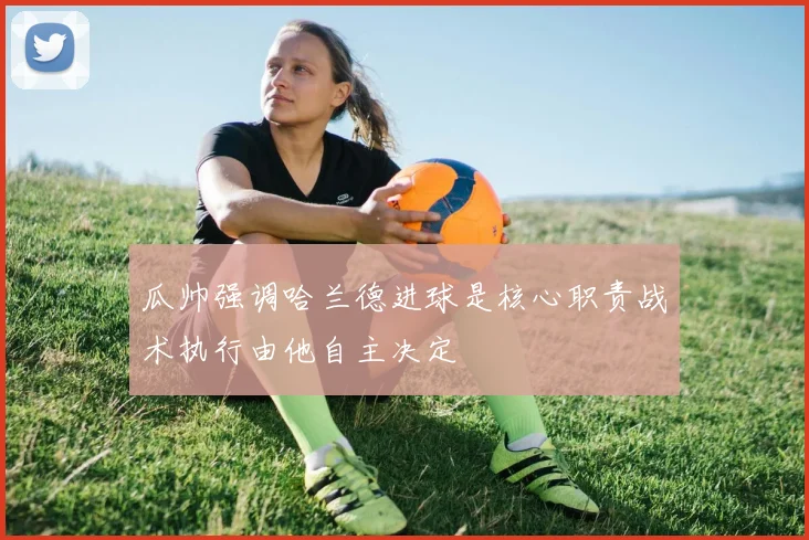 瓜帅强调哈兰德进球是核心职责战术执行由他自主决定