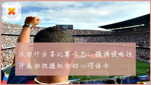 沃尔什分享比赛心态：强调侵略性并成功把握机会的心得体会