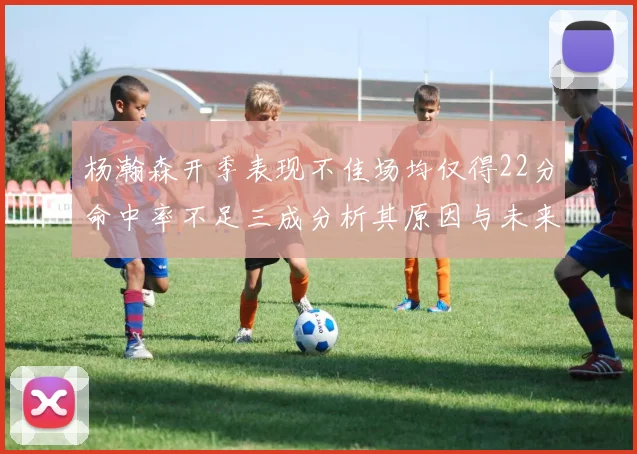 杨瀚森开季表现不佳场均仅得22分命中率不足三成分析其原因与未来发展潜力