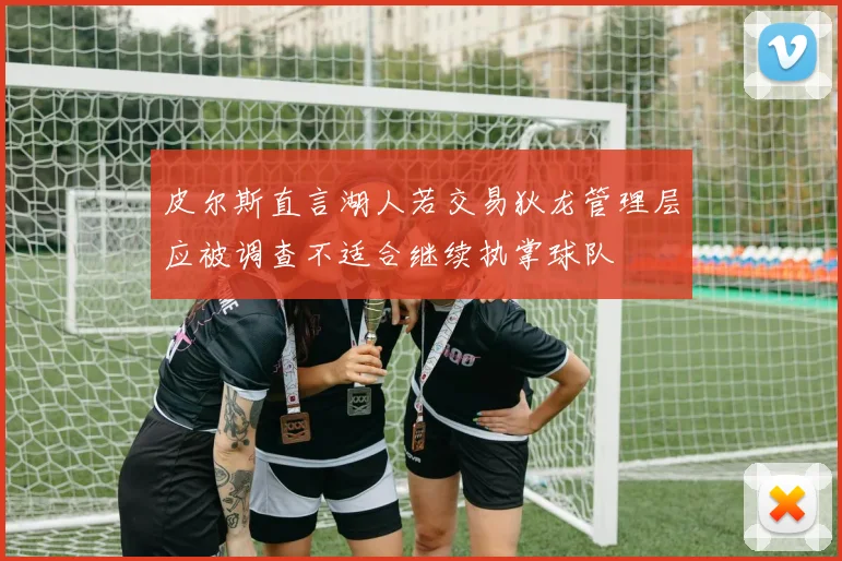 皮尔斯直言湖人若交易狄龙管理层应被调查不适合继续执掌球队