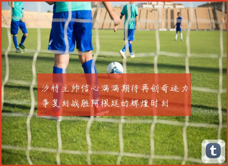 沙特主帅信心满满期待再创奇迹力争复刻战胜阿根廷的辉煌时刻