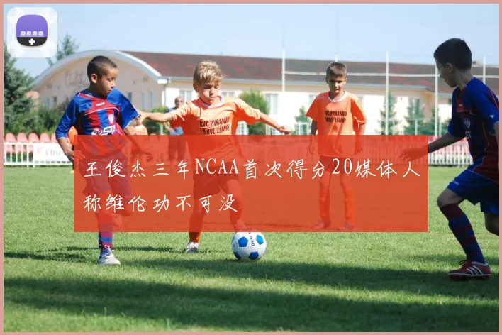 王俊杰三年NCAA首次得分20媒体人称维伦功不可没
