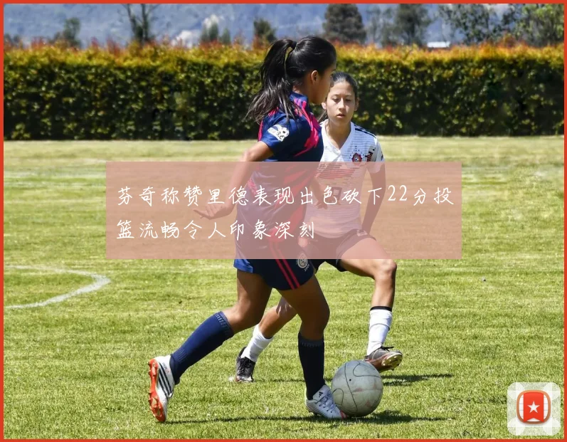 芬奇称赞里德表现出色砍下22分投篮流畅令人印象深刻