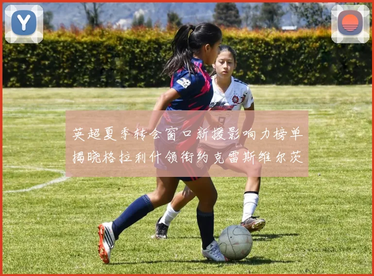 英超夏季转会窗口新援影响力榜单揭晓格拉利什领衔约克雷斯维尔茨排名解析