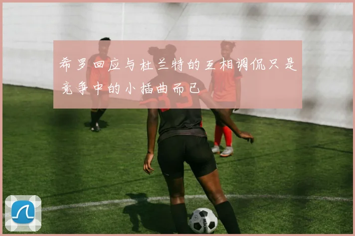 希罗回应与杜兰特的互相调侃只是竞争中的小插曲而已