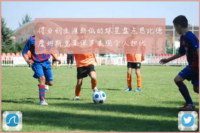 得分创生涯新低的球星盘点恩比德詹姆斯克莱保罗表现令人担忧