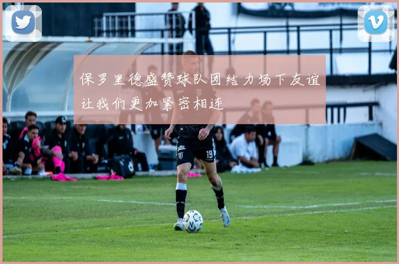 保罗里德盛赞球队团结力场下友谊让我们更加紧密相连