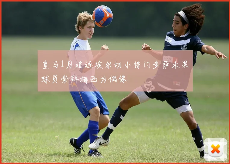 皇马1月追逐埃尔切小将门多萨未果球员崇拜梅西为偶像
