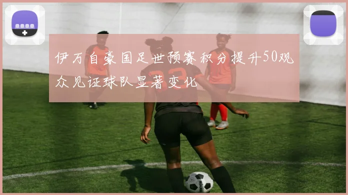 伊万自豪国足世预赛积分提升50观众见证球队显著变化