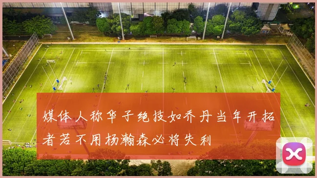 媒体人称华子绝技如乔丹当年开拓者若不用杨瀚森必将失利