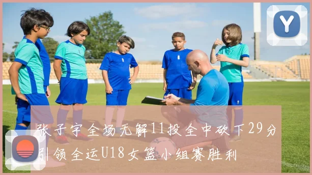 张子宇全场无解11投全中砍下29分引领全运U18女篮小组赛胜利