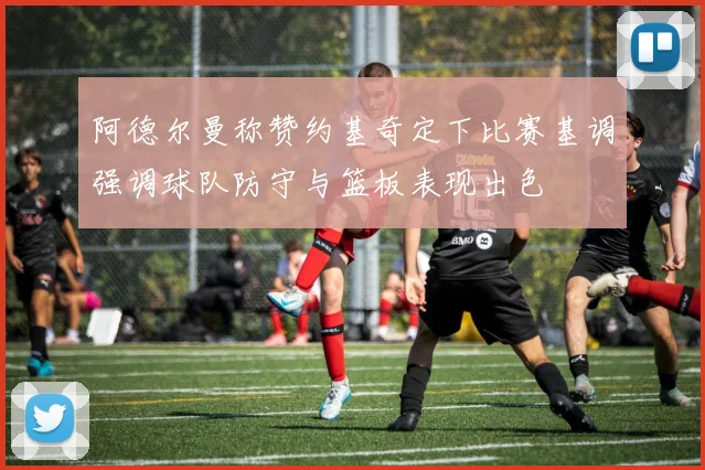 阿德尔曼称赞约基奇定下比赛基调强调球队防守与篮板表现出色
