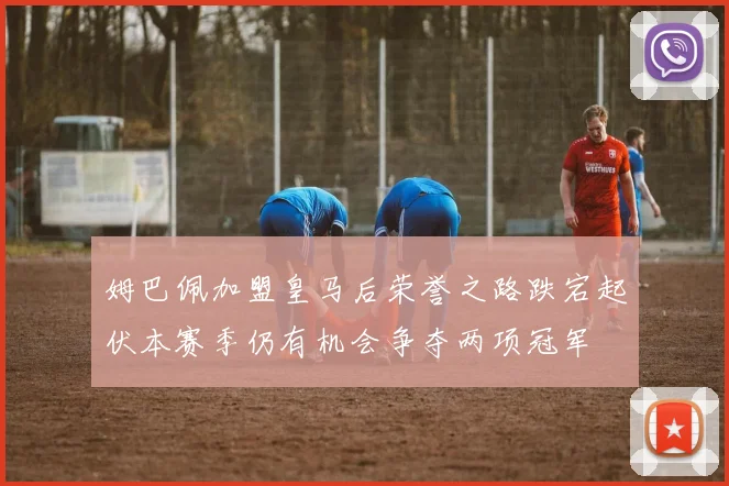 姆巴佩加盟皇马后荣誉之路跌宕起伏本赛季仍有机会争夺两项冠军