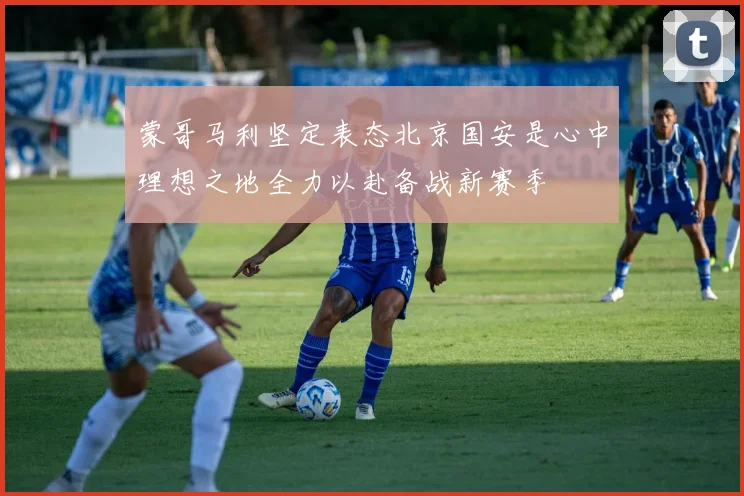 蒙哥马利坚定表态北京国安是心中理想之地全力以赴备战新赛季