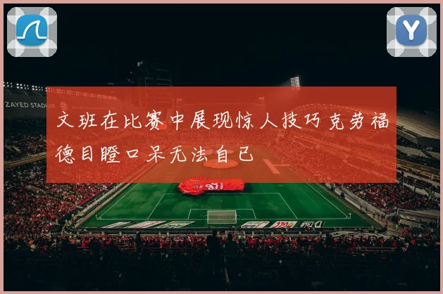 文班在比赛中展现惊人技巧克劳福德目瞪口呆无法自已