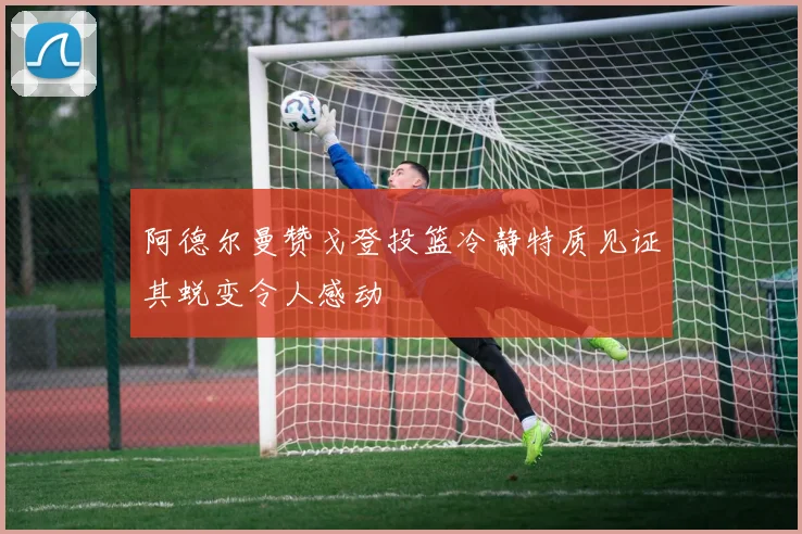 阿德尔曼赞戈登投篮冷静特质见证其蜕变令人感动